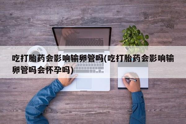 药流药购买吃打胎药会影响输卵管吗(吃打胎药会影响输卵管吗会怀孕吗)