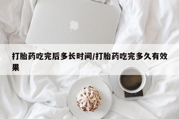 药流药购买打胎药吃完后多长时间/打胎药吃完多久有效果