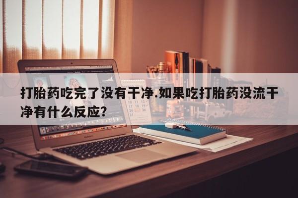 药流药购买打胎药吃完了没有干净.如果吃打胎药没流干净有什么反应？