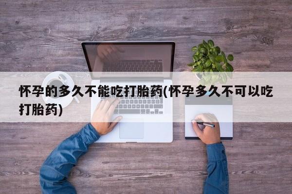 药流药购买怀孕的多久不能吃打胎药(怀孕多久不可以吃打胎药)