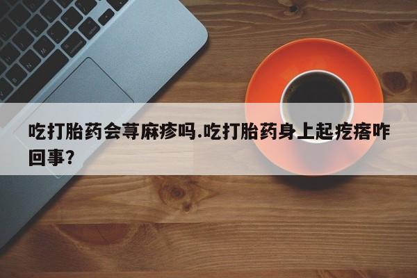 药流药购买吃打胎药会荨麻疹吗.吃打胎药身上起疙瘩咋回事？