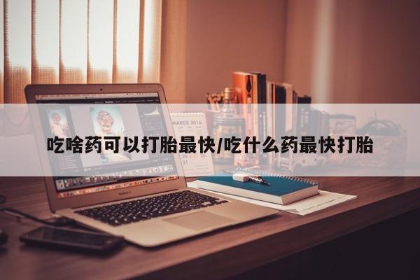 药流药购买吃啥药可以打胎最快/吃什么药最快打胎