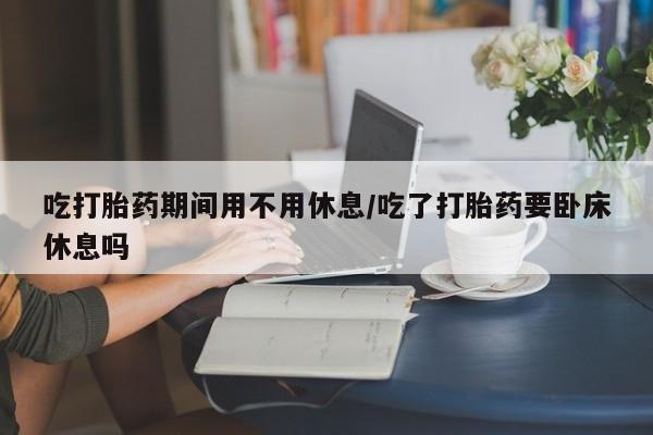 药流药购买吃打胎药期间用不用休息/吃了打胎药要卧床休息吗