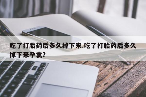 药流药购买吃了打胎药后多久掉下来.吃了打胎药后多久掉下来孕囊？