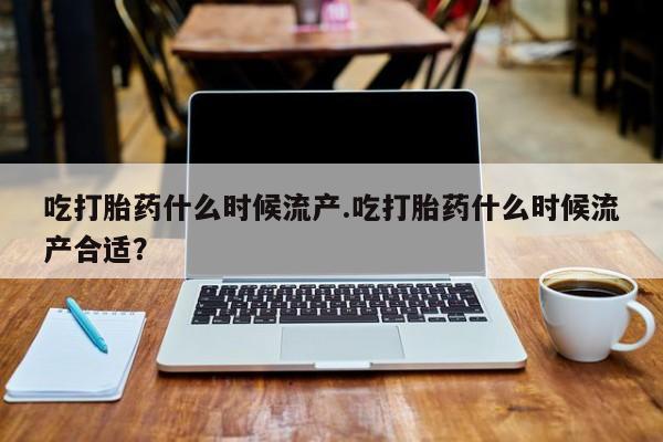 药流药购买吃打胎药什么时候流产.吃打胎药什么时候流产合适？