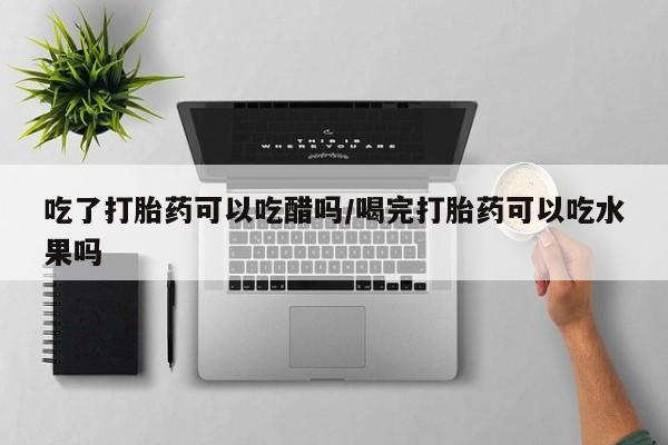 药流药购买吃了打胎药可以吃醋吗/喝完打胎药可以吃水果吗