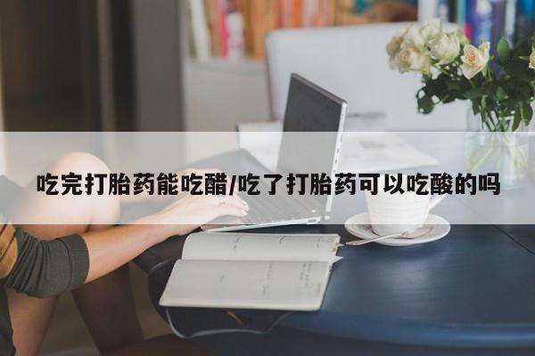 药流药购买吃完打胎药能吃醋/吃了打胎药可以吃酸的吗