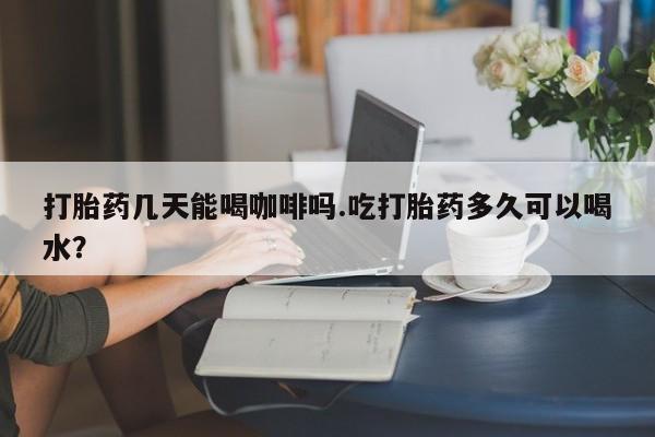 药流药购买打胎药几天能喝咖啡吗.吃打胎药多久可以喝水？