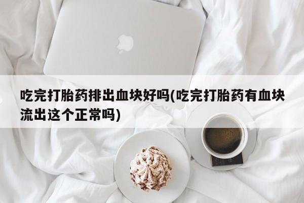 药流药购买吃完打胎药排出血块好吗(吃完打胎药有血块流出这个正常吗)