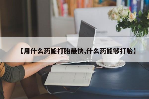 药流药购买【用什么药能打胎最快,什么药能够打胎】
