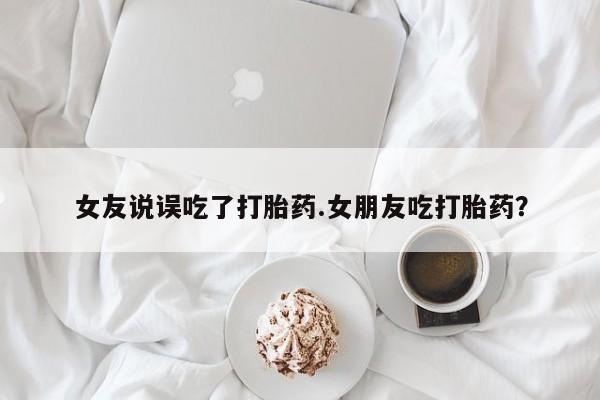 药流药购买女友说误吃了打胎药.女朋友吃打胎药？