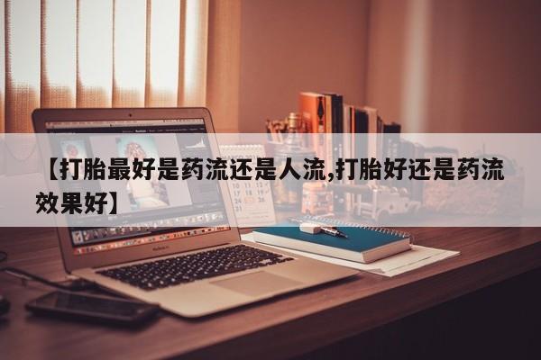 药流药购买【打胎最好是药流还是人流,打胎好还是药流效果好】