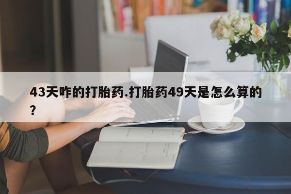 药流药购买43天咋的打胎药.打胎药49天是怎么算的？