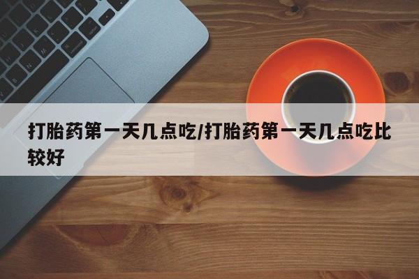 药流药购买打胎药第一天几点吃/打胎药第一天几点吃比较好