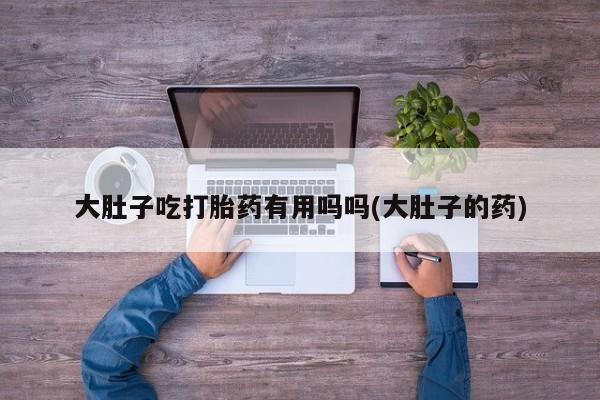 药流药购买大肚子吃打胎药有用吗吗(大肚子的药)