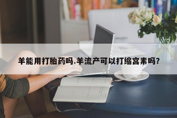 药流药购买羊能用打胎药吗.羊流产可以打缩宫素吗？