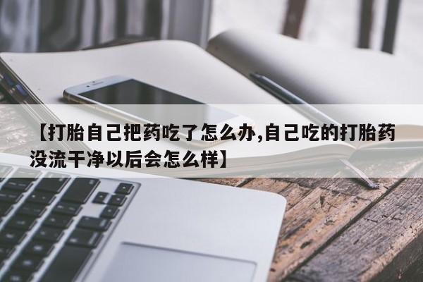 药流药购买【打胎自己把药吃了怎么办,自己吃的打胎药没流干净以后会怎么样】