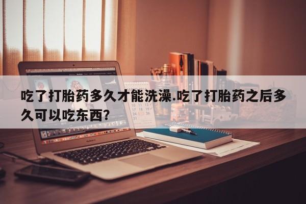 药流药购买吃了打胎药多久才能洗澡.吃了打胎药之后多久可以吃东西？