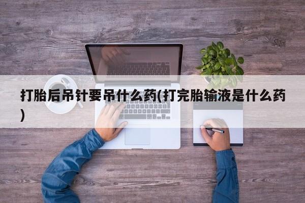 药流药购买打胎后吊针要吊什么药(打完胎输液是什么药)