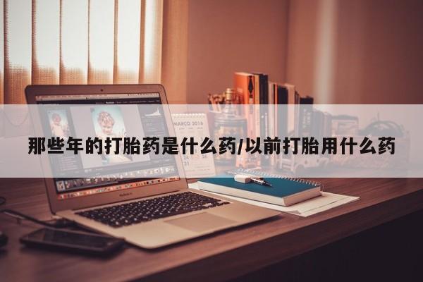 药流药购买那些年的打胎药是什么药/以前打胎用什么药