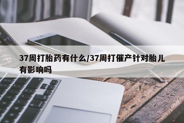 药流药购买37周打胎药有什么/37周打催产针对胎儿有影响吗