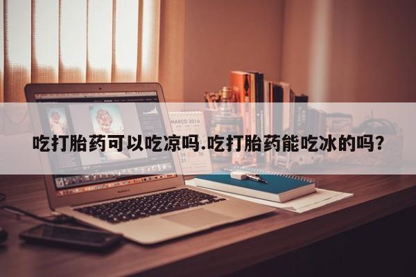 药流药购买吃打胎药可以吃凉吗.吃打胎药能吃冰的吗？