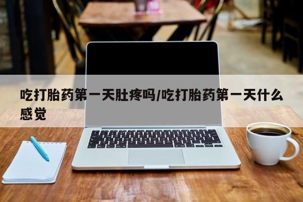 药流药购买吃打胎药第一天肚疼吗/吃打胎药第一天什么感觉