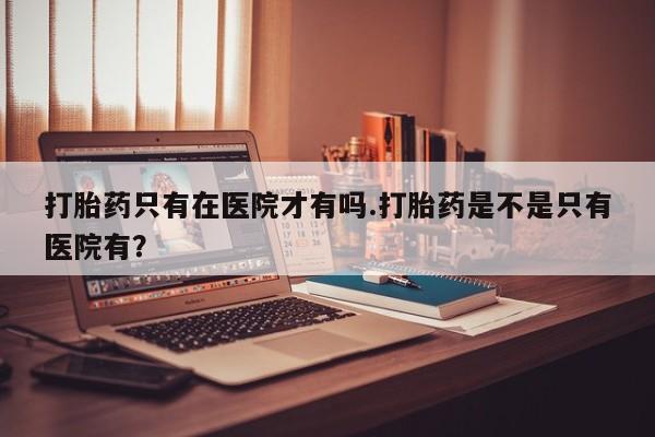 药流药购买打胎药只有在医院才有吗.打胎药是不是只有医院有？