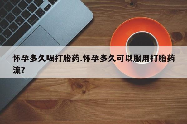药流药购买怀孕多久喝打胎药.怀孕多久可以服用打胎药流？