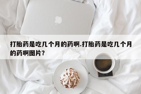 药流药购买打胎药是吃几个月的药啊.打胎药是吃几个月的药啊图片？