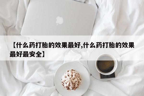 药流药购买【什么药打胎的效果最好,什么药打胎的效果最好最安全】