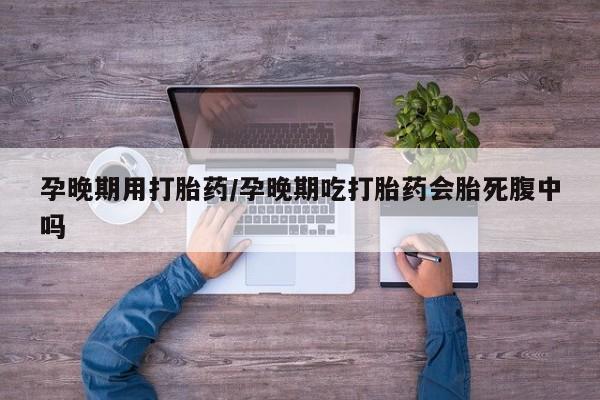 药流药购买孕晚期用打胎药/孕晚期吃打胎药会胎死腹中吗