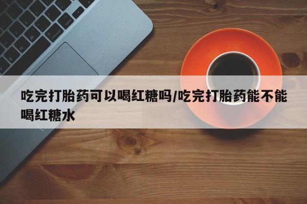 药流药购买吃完打胎药可以喝红糖吗/吃完打胎药能不能喝红糖水