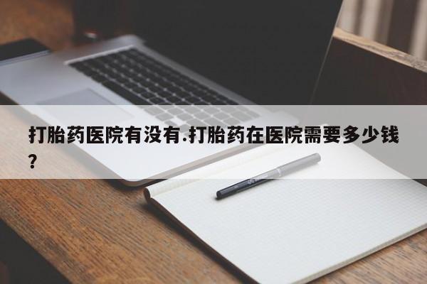 药流药购买打胎药医院有没有.打胎药在医院需要多少钱？