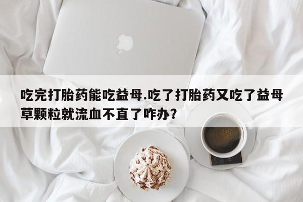药流药购买吃完打胎药能吃益母.吃了打胎药又吃了益母草颗粒就流血不直了咋办？