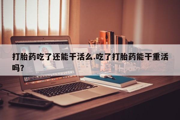 药流药购买打胎药吃了还能干活么.吃了打胎药能干重活吗？