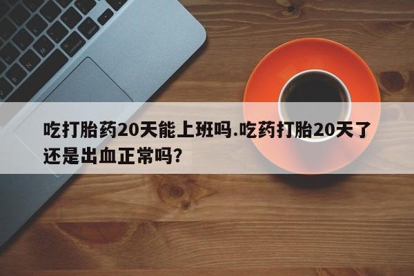 药流药购买吃打胎药20天能上班吗.吃药打胎20天了还是出血正常吗？