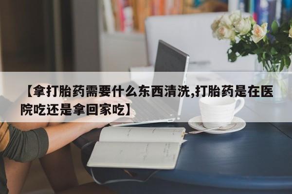 药流药购买【拿打胎药需要什么东西清洗,打胎药是在医院吃还是拿回家吃】