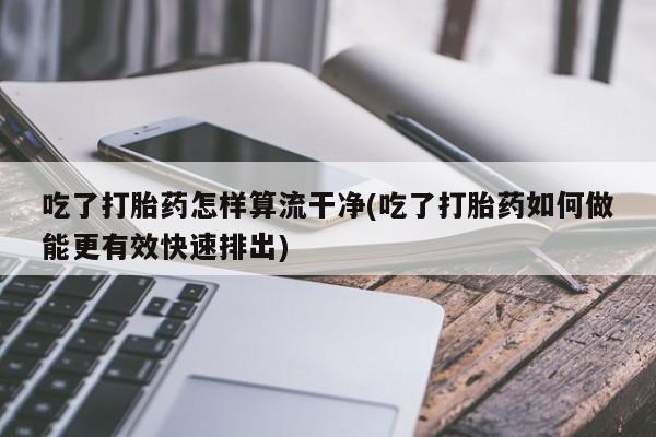 药流药购买吃了打胎药怎样算流干净(吃了打胎药如何做能更有效快速排出)