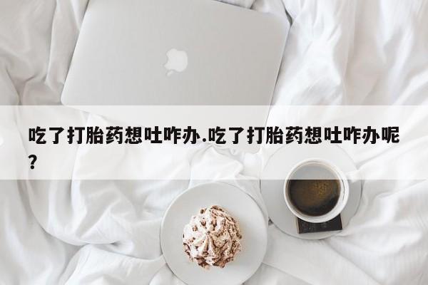 药流药购买吃了打胎药想吐咋办.吃了打胎药想吐咋办呢？