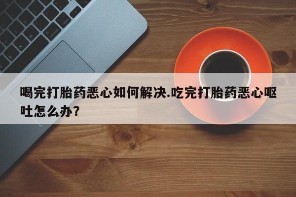 药流药购买喝完打胎药恶心如何解决.吃完打胎药恶心呕吐怎么办？