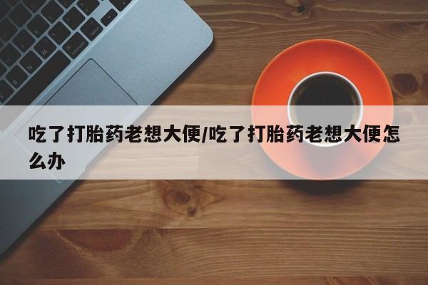 药流药购买吃了打胎药老想大便/吃了打胎药老想大便怎么办