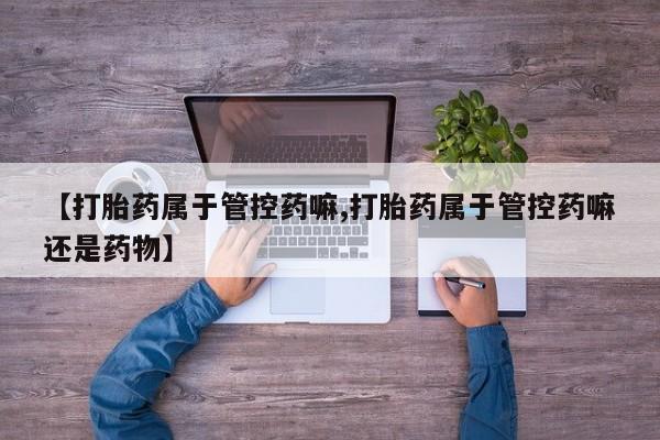 药流药购买【打胎药属于管控药嘛,打胎药属于管控药嘛还是药物】