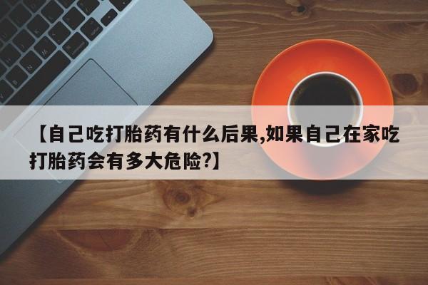 药流药购买【自己吃打胎药有什么后果,如果自己在家吃打胎药会有多大危险?】