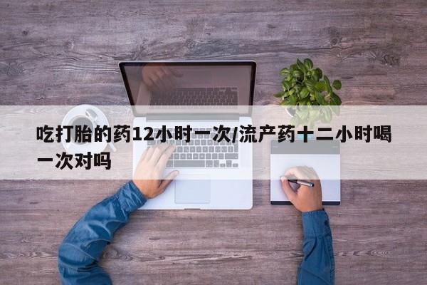 药流药购买吃打胎的药12小时一次/流产药十二小时喝一次对吗