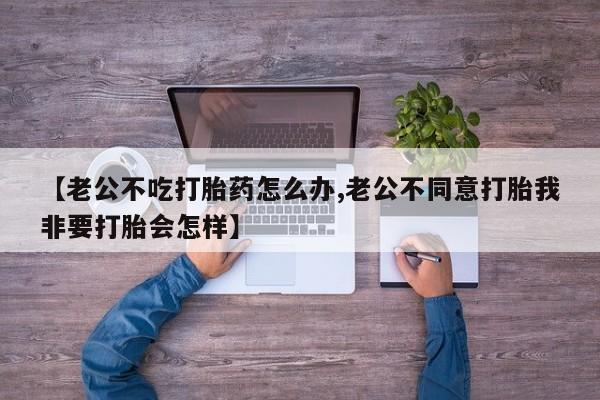 药流药购买【老公不吃打胎药怎么办,老公不同意打胎我非要打胎会怎样】