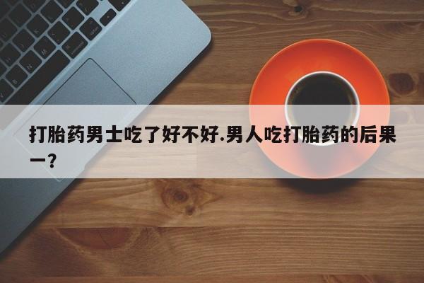 药流药购买打胎药男士吃了好不好.男人吃打胎药的后果一？
