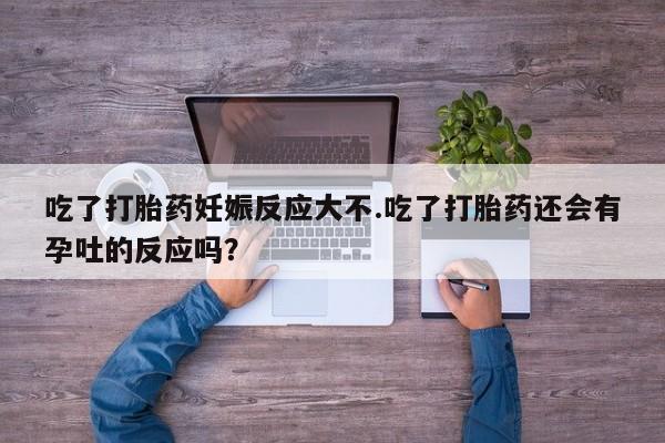 药流药购买吃了打胎药妊娠反应大不.吃了打胎药还会有孕吐的反应吗？