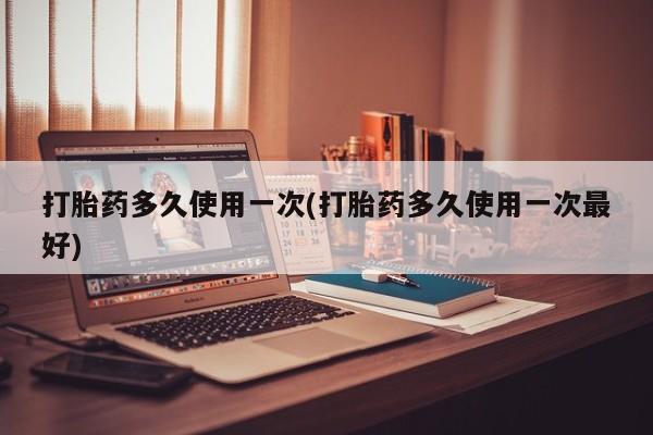 药流药购买打胎药多久使用一次(打胎药多久使用一次最好)