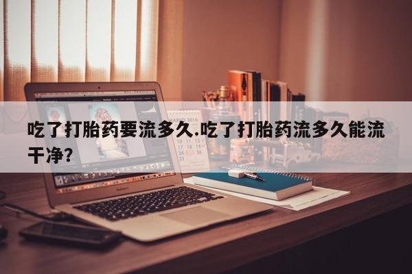 药流药购买吃了打胎药要流多久.吃了打胎药流多久能流干净？